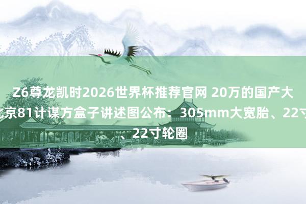 Z6尊龙凯时2026世界杯推荐官网 20万的国产大G！北京81计谋方盒子讲述图公布：305mm大宽胎、22寸轮圈