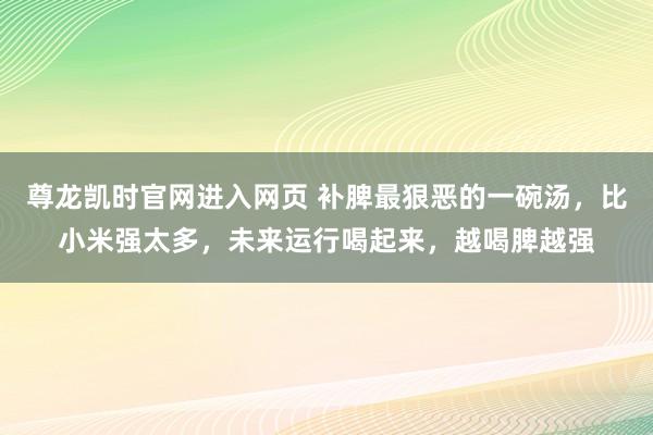 尊龙凯时官网进入网页 补脾最狠恶的一碗汤,比小米强太多,未来运行喝起来,越喝脾越强