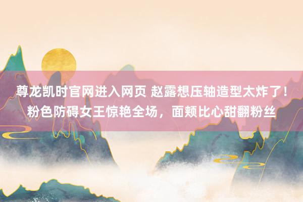 尊龙凯时官网进入网页 赵露想压轴造型太炸了！粉色防碍女王惊艳全场，面颊比心甜翻粉丝
