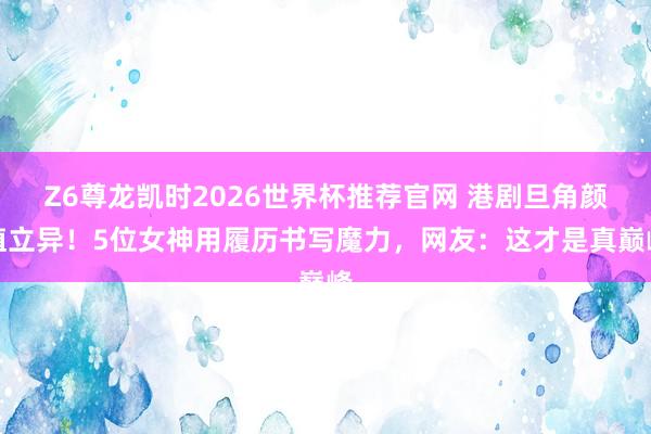 Z6尊龙凯时2026世界杯推荐官网 港剧旦角颜值立异！5位女神用履历书写魔力，网友：这才是真巅峰