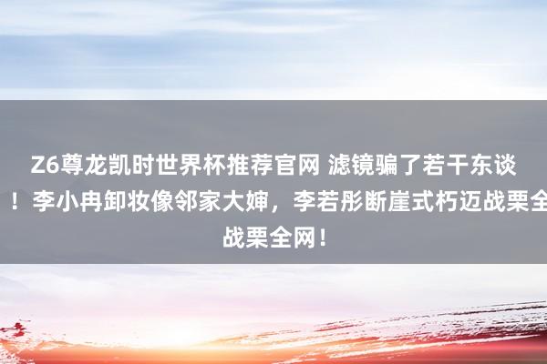 Z6尊龙凯时世界杯推荐官网 滤镜骗了若干东谈主？！李小冉卸妆像邻家大婶，李若彤断崖式朽迈战栗全网！