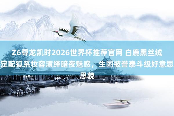 Z6尊龙凯时2026世界杯推荐官网 白鹿黑丝绒高定配狐系妆容演绎暗夜魅惑，生图被誉泰斗级好意思貌