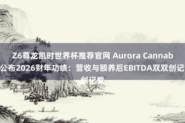 Z6尊龙凯时世界杯推荐官网 Aurora Cannabis公布2026财年功绩：营收与颐养后EBITDA双双创记载