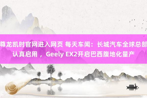 尊龙凯时官网进入网页 每天车闻：长城汽车全球总部认真启用 ，Geely EX2开启巴西腹地化量产