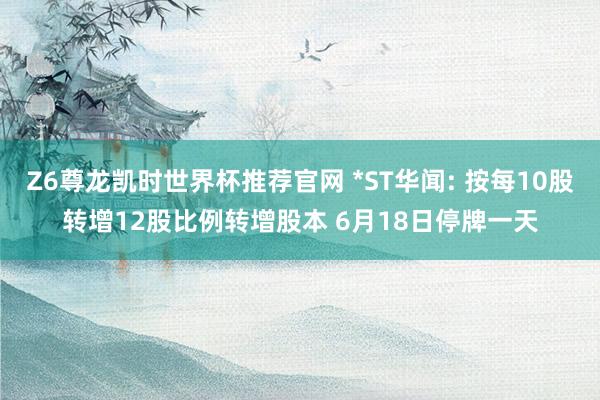 Z6尊龙凯时世界杯推荐官网 *ST华闻: 按每10股转增12股比例转增股本 6月18日停牌一天