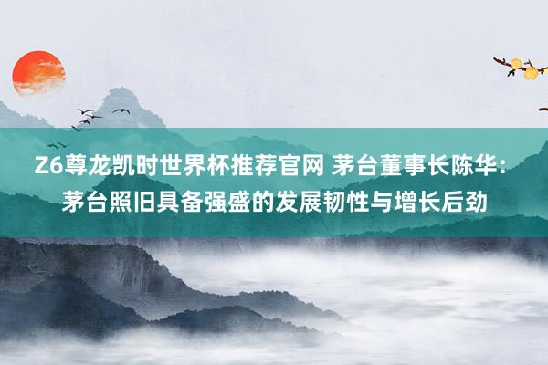 Z6尊龙凯时世界杯推荐官网 茅台董事长陈华: 茅台照旧具备强盛的发展韧性与增长后劲