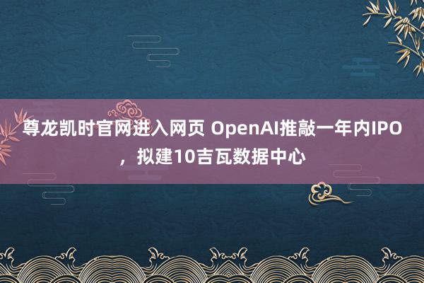 尊龙凯时官网进入网页 OpenAI推敲一年内IPO，拟建10吉瓦数据中心