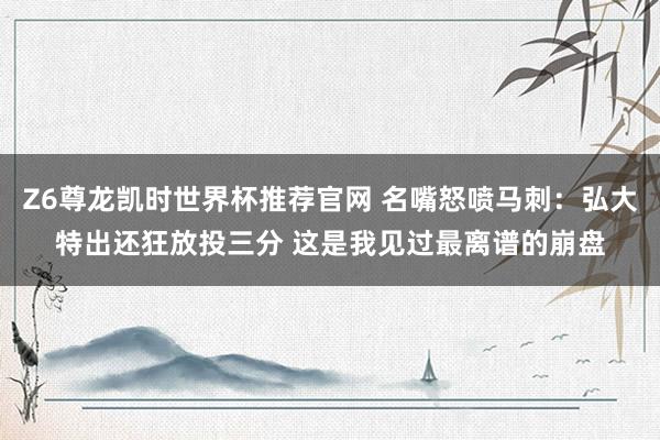 Z6尊龙凯时世界杯推荐官网 名嘴怒喷马刺：弘大特出还狂放投三分 这是我见过最离谱的崩盘