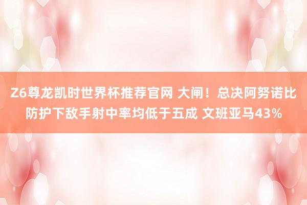 Z6尊龙凯时世界杯推荐官网 大闸！总决阿努诺比防护下敌手射中率均低于五成 文班亚马43%