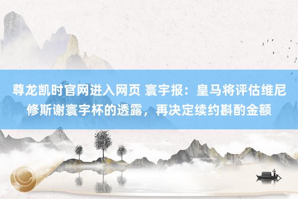 尊龙凯时官网进入网页 寰宇报：皇马将评估维尼修斯谢寰宇杯的透露，再决定续约斟酌金额