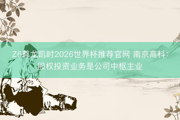 Z6尊龙凯时2026世界杯推荐官网 南京高科：股权投资业务是公司中枢主业