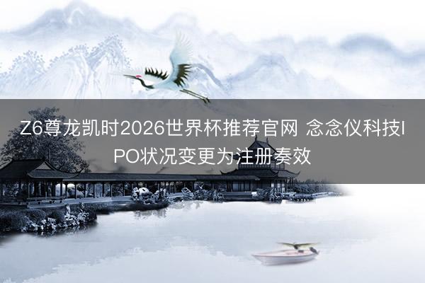 Z6尊龙凯时2026世界杯推荐官网 念念仪科技IPO状况变更为注册奏效