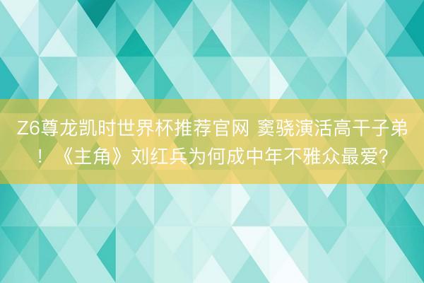 Z6尊龙凯时世界杯推荐官网 窦骁演活高干子弟！《主角》刘红兵为何成中年不雅众最爱？