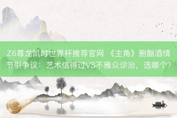 Z6尊龙凯时世界杯推荐官网 《主角》删酗酒情节引争议：艺术信得过VS不雅众诊治，选哪个？