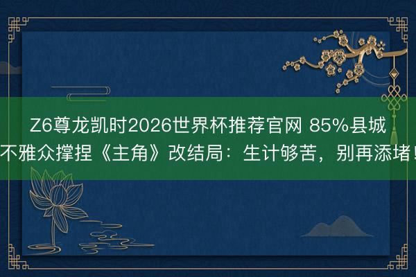 Z6尊龙凯时2026世界杯推荐官网 85%县城不雅众撑捏《主角》改结局：生计够苦，别再添堵！
