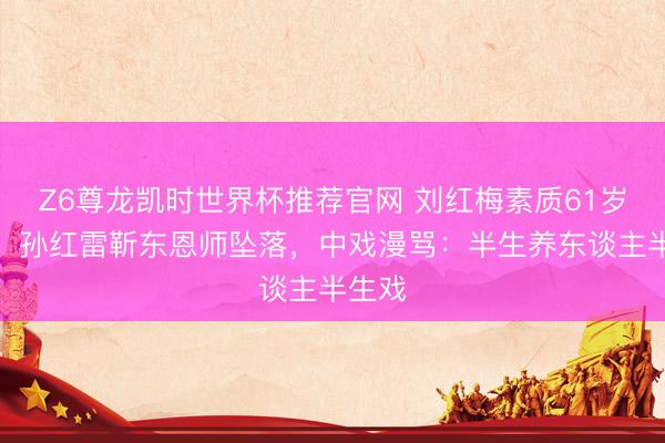 Z6尊龙凯时世界杯推荐官网 刘红梅素质61岁离世，孙红雷靳东恩师坠落，中戏漫骂：半生养东谈主半生戏
