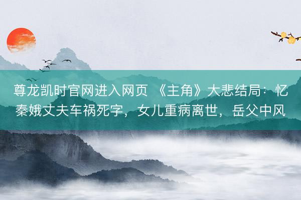 尊龙凯时官网进入网页 《主角》大悲结局：忆秦娥丈夫车祸死字，女儿重病离世，岳父中风
