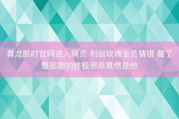 尊龙凯时官网进入网页 利剑玫瑰全员猜错 藏了整部剧的终极邪派竟然是他