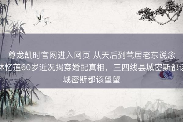 尊龙凯时官网进入网页 从天后到茕居老东说念主：林忆莲60岁近况揭穿婚配真相，三四线县城密斯都该望望