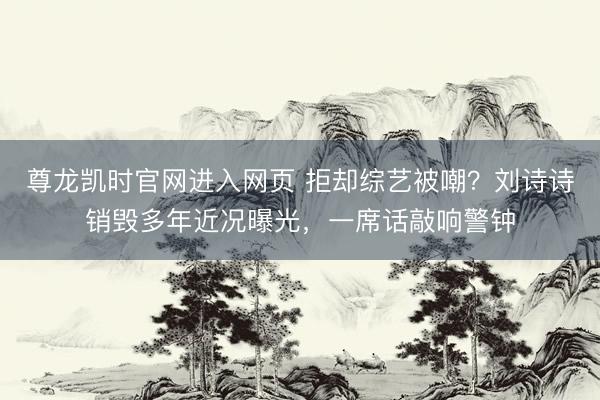 尊龙凯时官网进入网页 拒却综艺被嘲？刘诗诗销毁多年近况曝光，一席话敲响警钟