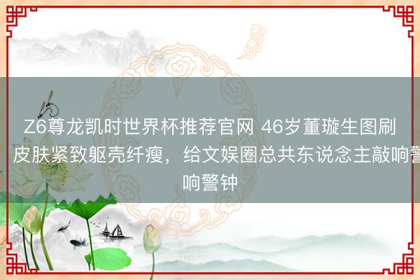 Z6尊龙凯时世界杯推荐官网 46岁董璇生图刷屏！皮肤紧致躯壳纤瘦，给文娱圈总共东说念主敲响警钟