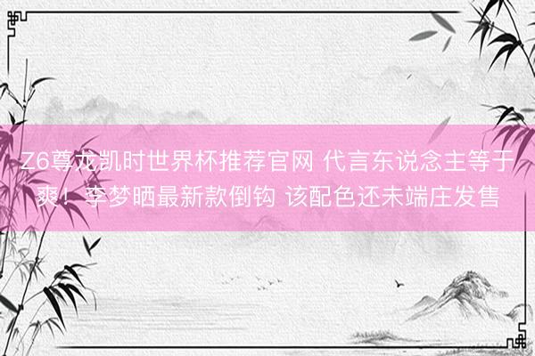 Z6尊龙凯时世界杯推荐官网 代言东说念主等于爽！李梦晒最新款倒钩 该配色还未端庄发售
