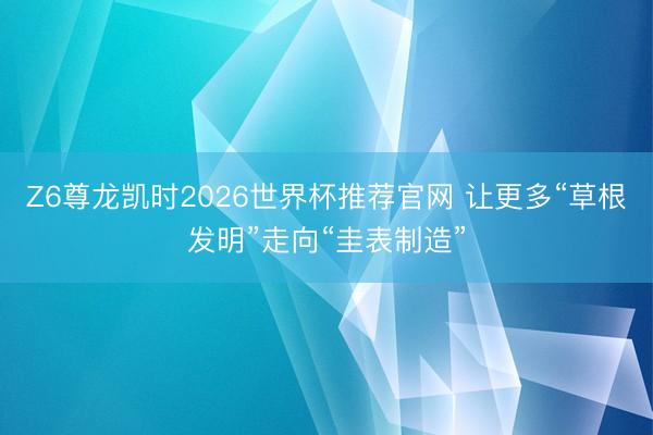 Z6尊龙凯时2026世界杯推荐官网 让更多“草根发明”走向“圭表制造”