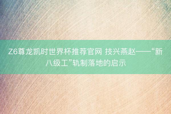 Z6尊龙凯时世界杯推荐官网 技兴燕赵——“新八级工”轨制落地的启示
