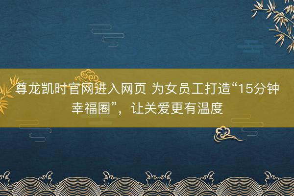 尊龙凯时官网进入网页 为女员工打造“15分钟幸福圈”，让关爱更有温度
