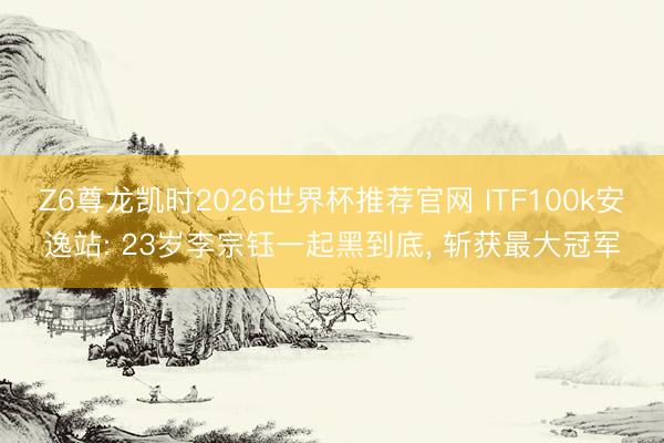 Z6尊龙凯时2026世界杯推荐官网 ITF100k安逸站: 23岁李宗钰一起黑到底， 斩获最大冠军