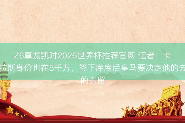 Z6尊龙凯时2026世界杯推荐官网 记者：卡雷拉斯身价也在5千万，签下库库后皇马要决定他的去留