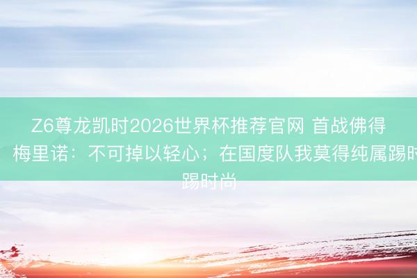 Z6尊龙凯时2026世界杯推荐官网 首战佛得角！梅里诺：不可掉以轻心；在国度队我莫得纯属踢时尚