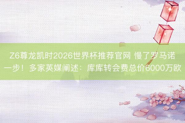 Z6尊龙凯时2026世界杯推荐官网 慢了罗马诺一步！多家英媒阐述：库库转会费总价6000万欧