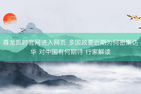 尊龙凯时官网进入网页 多国政要近期为何密集访华 对中国有何期待 行家解读