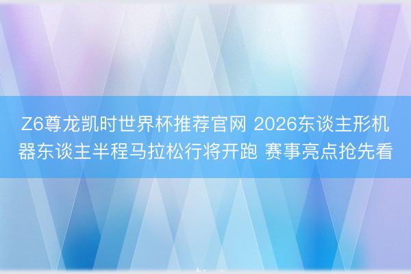Z6尊龙凯时世界杯推荐官网 2026东谈主形机器东谈主半程马拉松行将开跑 赛事亮点抢先看