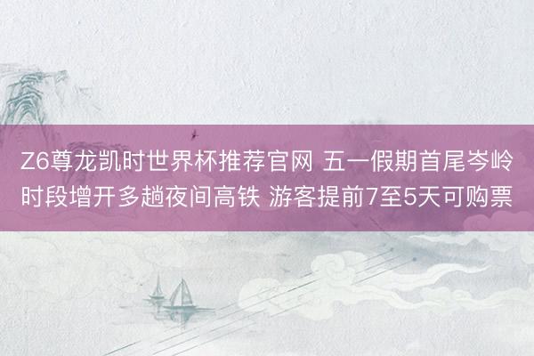 Z6尊龙凯时世界杯推荐官网 五一假期首尾岑岭时段增开多趟夜间高铁 游客提前7至5天可购票
