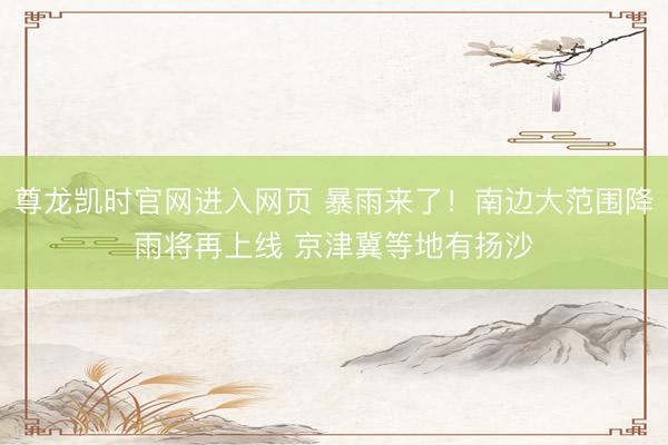 尊龙凯时官网进入网页 暴雨来了！南边大范围降雨将再上线 京津冀等地有扬沙
