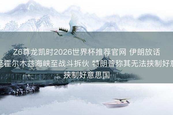 Z6尊龙凯时2026世界杯推荐官网 伊朗放话将截至霍尔木兹海峡至战斗拆伙 特朗普称其无法挟制好意思国