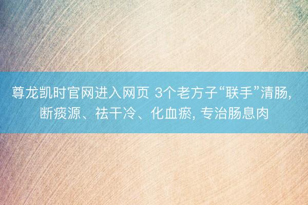 尊龙凯时官网进入网页 3个老方子“联手”清肠， 断痰源、祛干冷、化血瘀， 专治肠息肉
