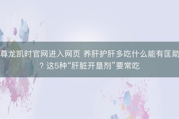 尊龙凯时官网进入网页 养肝护肝多吃什么能有匡助? 这5种“肝脏开垦剂”要常吃