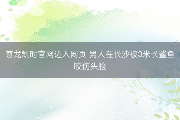 尊龙凯时官网进入网页 男人在长沙被3米长鲨鱼咬伤头脸