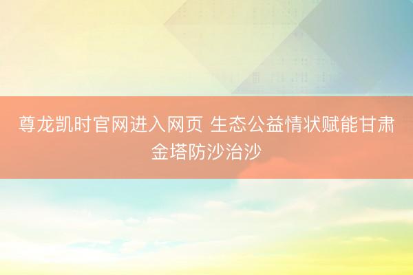 尊龙凯时官网进入网页 生态公益情状赋能甘肃金塔防沙治沙