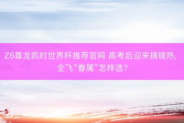 Z6尊龙凯时世界杯推荐官网 高考后迎来摘镜热， 全飞“眷属”怎样选?