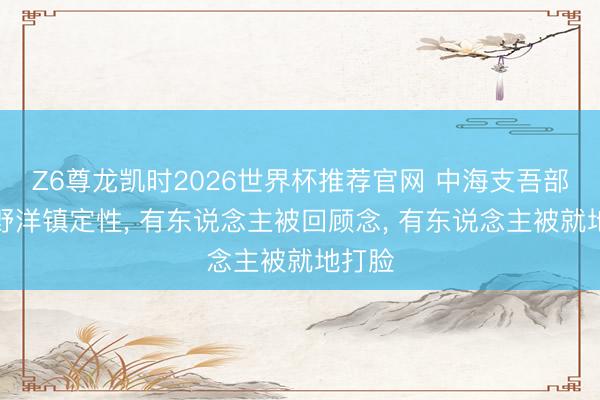 Z6尊龙凯时2026世界杯推荐官网 中海支吾部给河野洋镇定性， 有东说念主被回顾念， 有东说念主被就地打脸