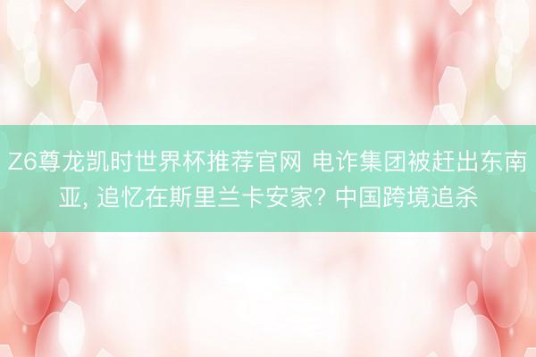 Z6尊龙凯时世界杯推荐官网 电诈集团被赶出东南亚， 追忆在斯里兰卡安家? 中国跨境追杀