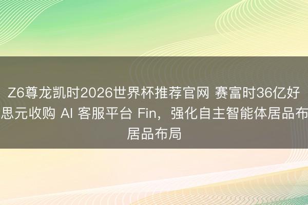Z6尊龙凯时2026世界杯推荐官网 赛富时36亿好意思元收购 AI 客服平台 Fin，强化自主智能体居品布局
