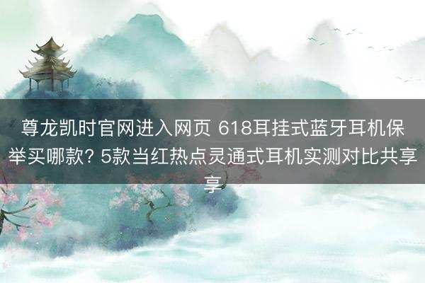 尊龙凯时官网进入网页 618耳挂式蓝牙耳机保举买哪款? 5款当红热点灵通式耳机实测对比共享