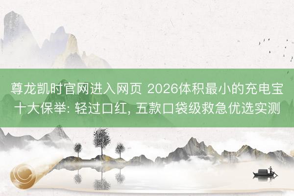 尊龙凯时官网进入网页 2026体积最小的充电宝十大保举: 轻过口红， 五款口袋级救急优选实测
