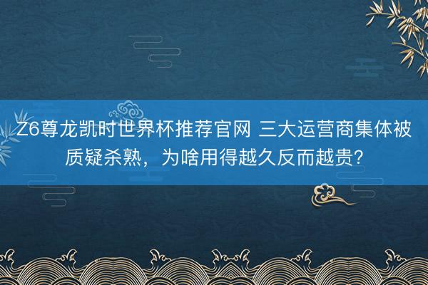 Z6尊龙凯时世界杯推荐官网 三大运营商集体被质疑杀熟，为啥用得越久反而越贵？