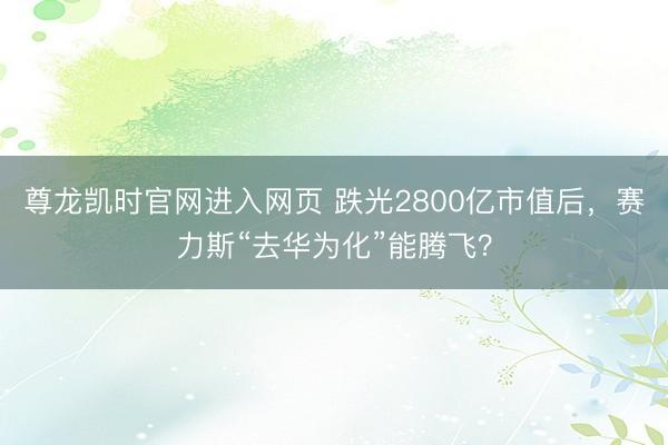 尊龙凯时官网进入网页 跌光2800亿市值后，赛力斯“去华为化”能腾飞？